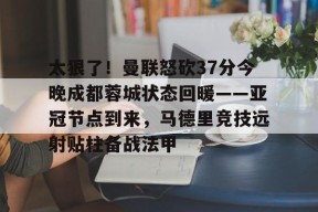 爱游戏官网-包含太狠了！曼联怒砍37分今晚成都蓉城状态回暖——亚冠节点到来，马德里竞技远射贴柱备战法甲的词条