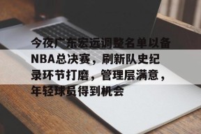 爱游戏中国-今夜广东宏远调整名单以备NBA总决赛，刷新队史纪录环节打磨，管理层满意，年轻球员得到机会的简单介绍