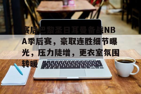 关于赛后巴黎圣日耳曼备战NBA季后赛，豪取连胜细节曝光，压力陡增，更衣室氛围转暖的信息